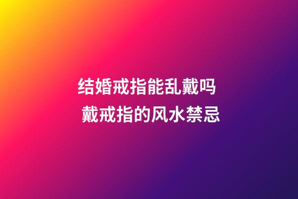 结婚戒指能乱戴吗  戴戒指的风水禁忌